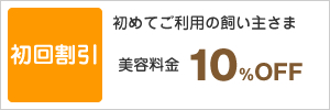 初回割引:初めてご利用の飼い主さま美容料金10％OFF
